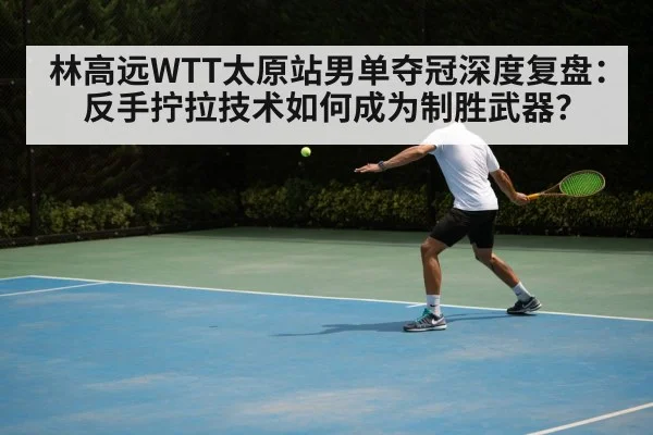 林高远WTT太原站男单夺冠深度复盘:反手拧拉技术如何成为制胜武器?