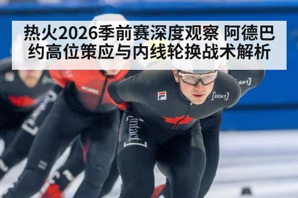 热火2026季前赛深度观察 阿德巴约高位策应与内线轮换战术解析