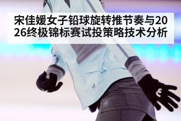 宋佳媛女子铅球旋转推节奏与2026终极锦标赛试投策略技术分析